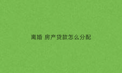 离婚房产贷款怎么分配(离婚时贷款房怎么分割)